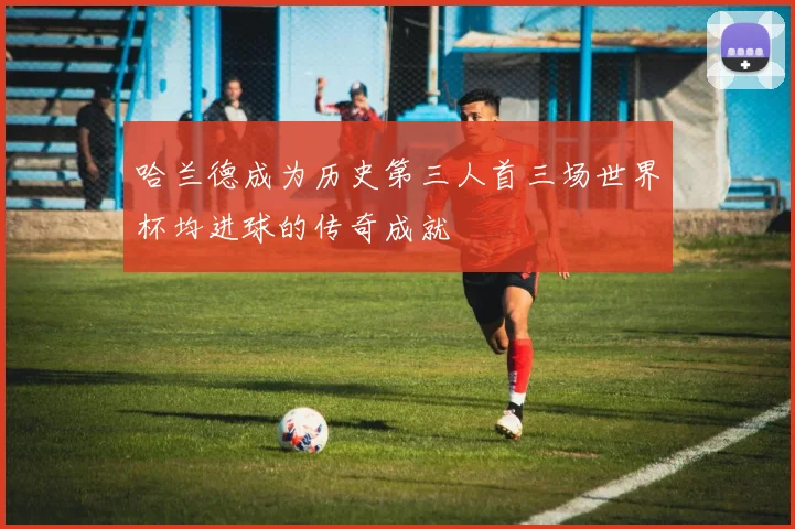 哈兰德成为历史第三人首三场世界杯均进球的传奇成就