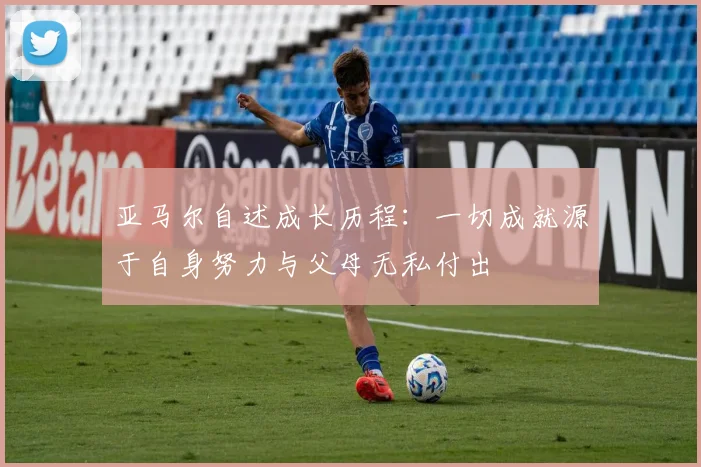 亚马尔自述成长历程：一切成就源于自身努力与父母无私付出