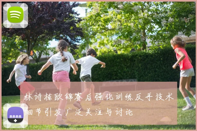林诗栋欧锦赛后强化训练反手技术细节引发广泛关注与讨论