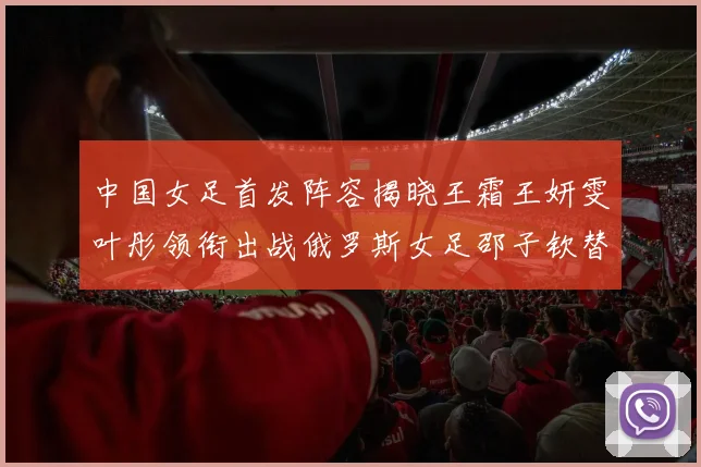 中国女足首发阵容揭晓王霜王妍雯叶彤领衔出战俄罗斯女足邵子钦替补待命