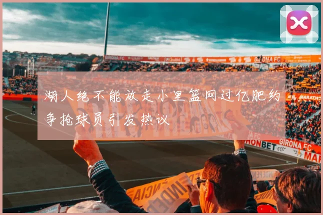 湖人绝不能放走小里篮网过亿肥约争抢球员引发热议