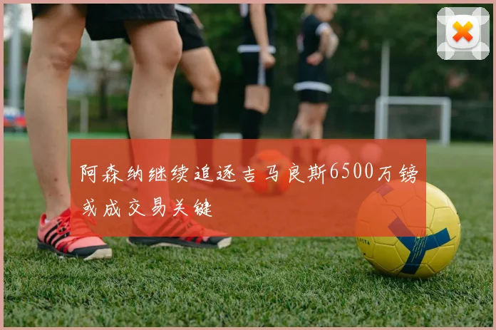 阿森纳继续追逐吉马良斯6500万镑或成交易关键