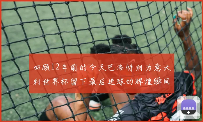 回顾12年前的今天巴洛特利为意大利世界杯留下最后进球的辉煌瞬间