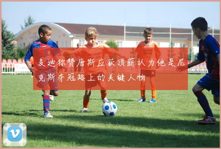 麦迪称赞唐斯应获顶薪认为他是尼克斯夺冠路上的关键人物