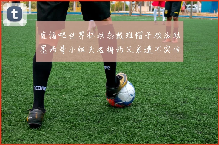 直播吧世界杯动态戴维帽子戏法助墨西哥小组头名梅西父亲遭不实传言困扰