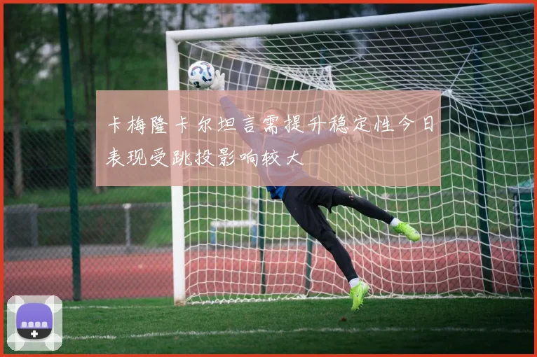 卡梅隆卡尔坦言需提升稳定性今日表现受跳投影响较大