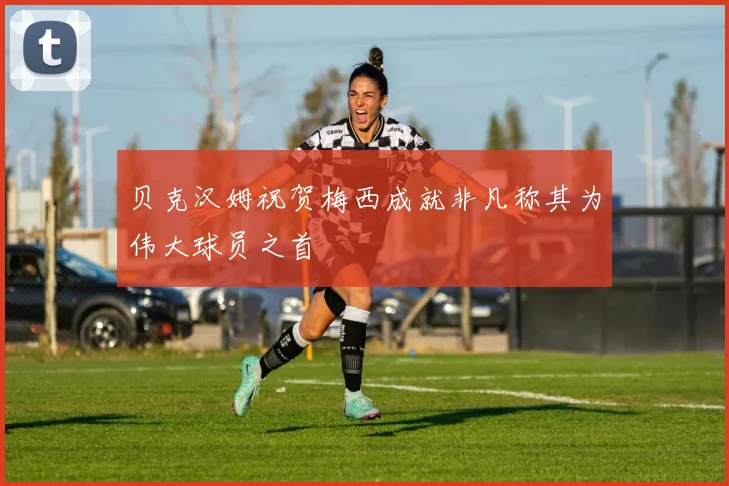 贝克汉姆祝贺梅西成就非凡称其为伟大球员之首